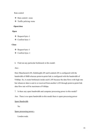 15
Rate control
 Rate control:- none
 Traffic policing:-none
Open/close
Open
 Request byte:-1
 Confirm byte:-1
Close
 Request byte:-1
 Confirm byte:-1
6. Find out any particular bottleneck in this model.
Ans:-
Here ManchesterLAN, EdinburghLAN and LondonLAN is configured with the
bandwidth of 4MB whereas point-to-point link is configured with the bandwidth of
9.6kbps. So, it create bottleneck inside each LAN because the data flows with high rate
but whenever data is sent to or received from another LAN through point-to-point link
data flow rate will be maximum of 9.6kbps.
7. Is there any spare bandwidth and computer processing power in this model?
Ans: There is no spare bandwidth in this model there is spare processing power
Spare Bandwidth
No
Spare processing power:-
London node.
 