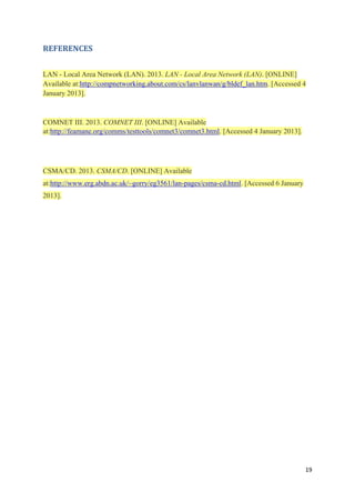 19
REFERENCES
LAN - Local Area Network (LAN). 2013. LAN - Local Area Network (LAN). [ONLINE]
Available at:http://compnetworking.about.com/cs/lanvlanwan/g/bldef_lan.htm. [Accessed 4
January 2013].
COMNET III. 2013. COMNET III. [ONLINE] Available
at:http://feamane.org/comms/testtools/comnet3/comnet3.html. [Accessed 4 January 2013].
CSMA/CD. 2013. CSMA/CD. [ONLINE] Available
at:http://www.erg.abdn.ac.uk/~gorry/eg3561/lan-pages/csma-cd.html. [Accessed 6 January
2013].
 