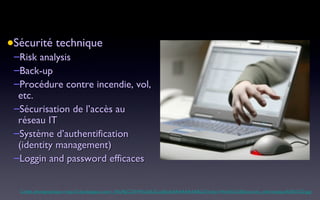 Sécurité technique Risk analysis Back-up Procédure contre incendie, vol, etc. Sécurisation de l’accès au réseau IT Système d’authentification (identity management) Loggin and password efficaces Crédit photographique: http://2.bp.blogspot.com/_VhUPgCQXWEs/SdUZ-zqfQxI/AAAAAAAABLQ/1zrky-V4mAQ/s320/securite_informatique%5B1%5D.jpg 