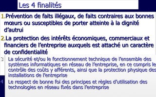 Les 4 finalités  Prévention de faits illégaux, de faits contraires aux bonnes mœurs ou susceptibles de porter atteinte à la dignité d’autrui La protection des intérêts économiques, commerciaux et financiers de l’entreprise auxquels est attaché un caractère de confidentialité 3  La sécurité et/ou le fonctionnement technique de l’ensemble des systèmes informatiques en réseau de l’entreprise, en ce compris le contrôle des coûts y afférents, ainsi que la protection physique des installations de l’entreprise 4  Le respect de bonne foi des principes et règles d’utilisation des technologies en réseau fixés dans l’entreprise 