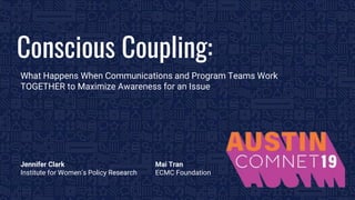 BROUGHT TO YOU BY THE COMMUNICATIONS NETWORK| #ComNet19 1
Conscious Coupling:
What Happens When Communications and Program Teams Work
TOGETHER to Maximize Awareness for an Issue
Jennifer Clark
Institute for Women’s Policy Research
Mai Tran
ECMC Foundation
 