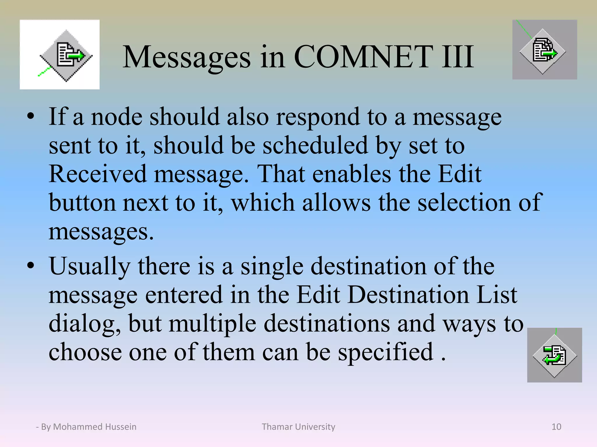 Messages in COMNET III
• If a node should also respond to a message
sent to it, should be scheduled by set to
Received message. That enables the Edit
button next to it, which allows the selection of
messages.
• Usually there is a single destination of the
message entered in the Edit Destination List
dialog, but multiple destinations and ways to
choose one of them can be specified .
Thamar University 10- By Mohammed Hussein
 