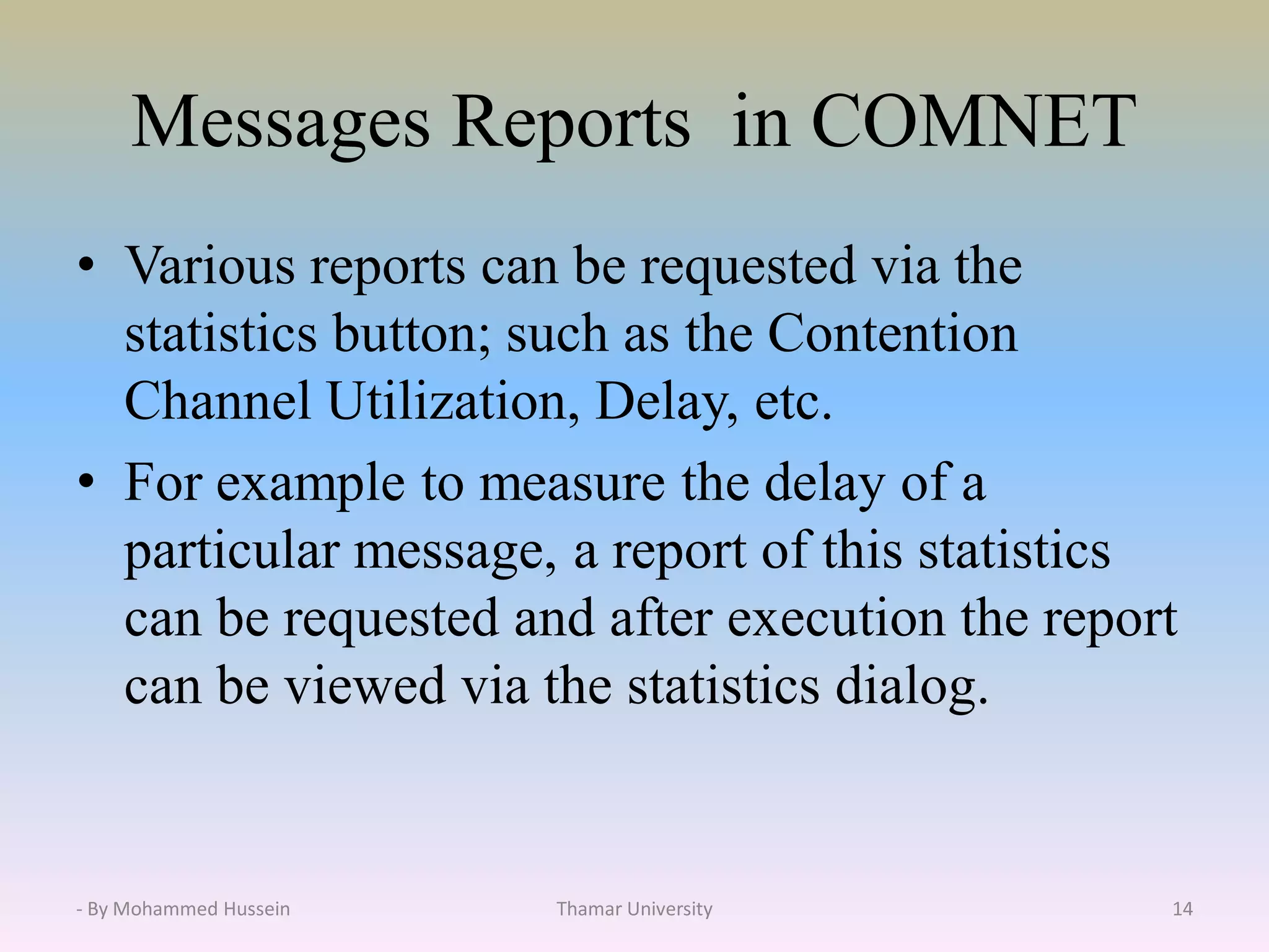 Messages Reports in COMNET
• Various reports can be requested via the
statistics button; such as the Contention
Channel Utilization, Delay, etc.
• For example to measure the delay of a
particular message, a report of this statistics
can be requested and after execution the report
can be viewed via the statistics dialog.
Thamar University 14- By Mohammed Hussein
 
