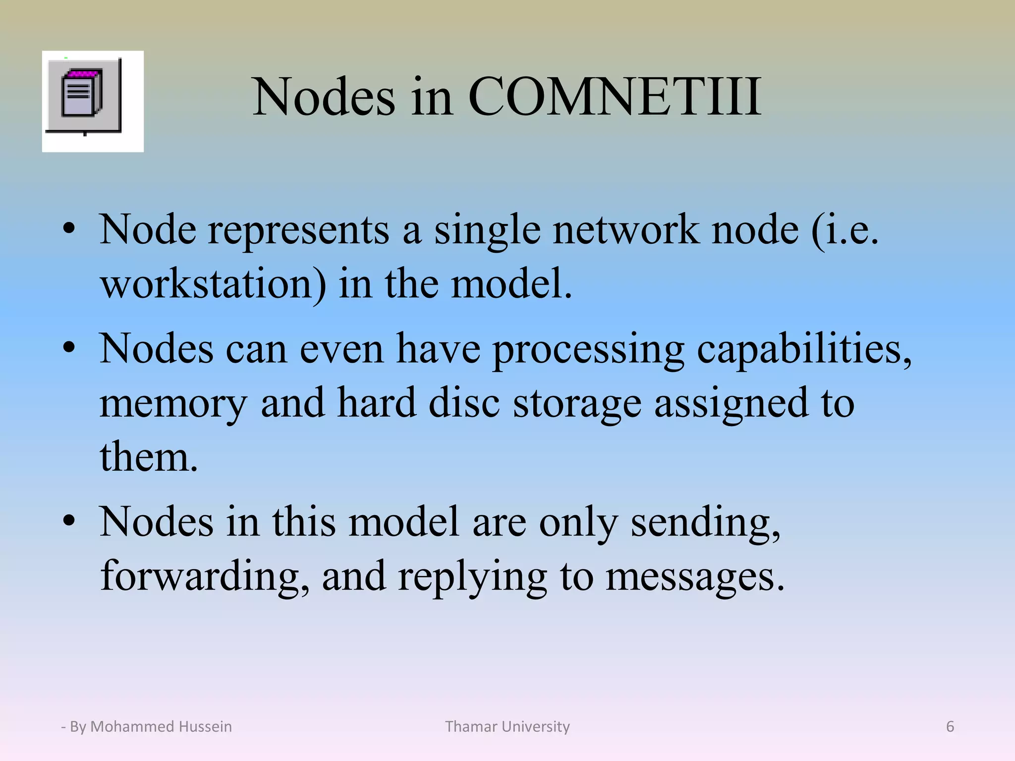 Nodes in COMNETIII
• Node represents a single network node (i.e.
workstation) in the model.
• Nodes can even have processing capabilities,
memory and hard disc storage assigned to
them.
• Nodes in this model are only sending,
forwarding, and replying to messages.
Thamar University 6- By Mohammed Hussein
 