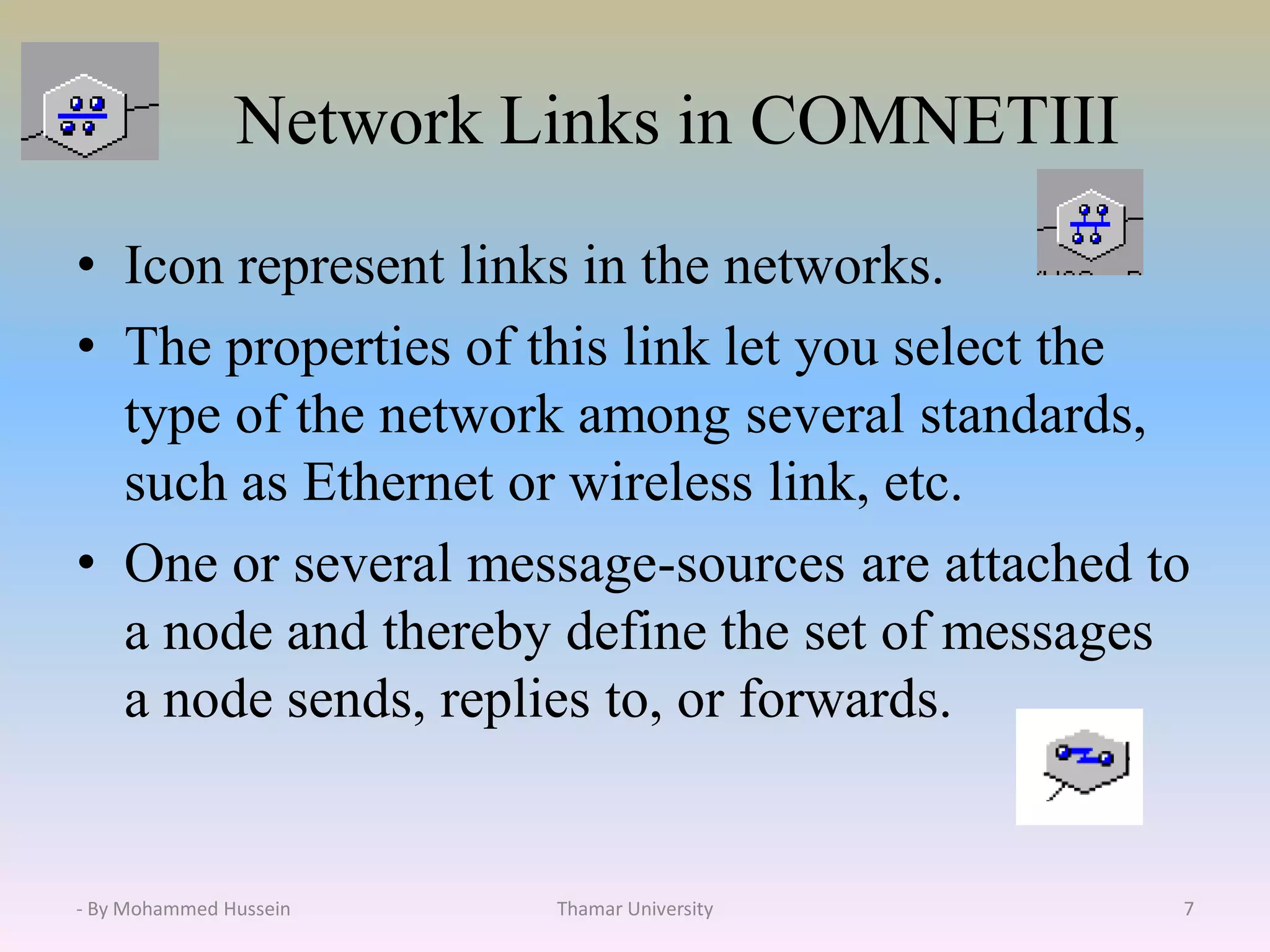 Network Links in COMNETIII
• Icon represent links in the networks.
• The properties of this link let you select the
type of the network among several standards,
such as Ethernet or wireless link, etc.
• One or several message-sources are attached to
a node and thereby define the set of messages
a node sends, replies to, or forwards.
Thamar University 7- By Mohammed Hussein
 