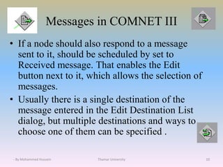 Messages in COMNET III
• If a node should also respond to a message
sent to it, should be scheduled by set to
Received message. That enables the Edit
button next to it, which allows the selection of
messages.
• Usually there is a single destination of the
message entered in the Edit Destination List
dialog, but multiple destinations and ways to
choose one of them can be specified .
Thamar University 10- By Mohammed Hussein
 