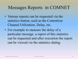 Messages Reports in COMNET
• Various reports can be requested via the
statistics button; such as the Contention
Channel Utilization, Delay, etc.
• For example to measure the delay of a
particular message, a report of this statistics
can be requested and after execution the report
can be viewed via the statistics dialog.
Thamar University 14- By Mohammed Hussein
 