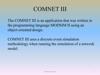 COMNET III
The COMNET III is an application that was written in
the programming language MODSIM II using an
object-oriented design.
COMNET III uses a discrete event simulation
methodology when running the simulation of a network
model.
2Thamar University
 