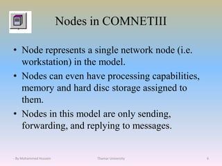 Nodes in COMNETIII
• Node represents a single network node (i.e.
workstation) in the model.
• Nodes can even have processing capabilities,
memory and hard disc storage assigned to
them.
• Nodes in this model are only sending,
forwarding, and replying to messages.
Thamar University 6- By Mohammed Hussein
 