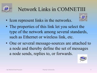 Network Links in COMNETIII
• Icon represent links in the networks.
• The properties of this link let you select the
type of the network among several standards,
such as Ethernet or wireless link, etc.
• One or several message-sources are attached to
a node and thereby define the set of messages
a node sends, replies to, or forwards.
Thamar University 7- By Mohammed Hussein
 