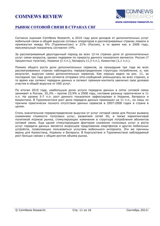 COMNEWS REVIEW
                                                                  www.comnews-research.ru




Согласно оценкам ComNews Research, в 2010 году доля доходов от дополнительных услуг
мобильной связи в общей выручке сотовых операторов в рассматриваемых странах лежали в
промежутке между 9% (Туркменистан) и 21% (Россия), в то время как в 2008 году,
максимальный показатель составлял 14%.

За рассматриваемый двухгодичный период во всех 12-ти странах доля от дополнительных
услуг связи возросла, однако лидерами по приросту данного показателя являются: Россия (7
процентных пунктов), Украина (2 п.п.), Беларусь (1,3 п.п.), Казахстан (1,1 п.п.).

Помимо общего роста доли дополнительных сервисов, за прошедшие три года во всех
рассматриваемых странах наблюдалось перераспределение структуры потребления, и, как
результат, выручки самих дополнительных сервисов. Как хорошо видно на рис. 11, за
последние три года доля сегмента отправки sms-сообщений уменьшилась во всех странах, в
то время как сегмент передачи данных и сегмент премиум-контента увеличил свое долевое
участие в общей выручке от VAS услуг.

По итогам 2010 года, наибольшую долю услуги передачи данных в сетях сотовой связи
занимают в России, 35,3% - против 23,9% в 2008 году, составив разницу практически в 11
п.п. На уровне 5-7 п.п. рост данного показателя зафиксирован в Украине, Беларуси и
Казахстане. В Туркменистане рост доли передачи данных произошел на 11 п.п., но лишь по
причине практически полного отсутствия данных сервисов в 2007-2008 годах в стране в
целом.

Столь значительное перераспределение выручки от услуг сотовой связи для России вызвано
снижением стоимости голосовых услуг, развитием сетей 3G, а также маркетинговой
политикой игроков рынка, стимулирующих изменения в структуре потребления абонентов
сотовой связи. Еще одним стимулирующим фактором снижения голосовых услуг и роста
услуг передачи данных является возросшее предложение смартфонов и других мобильных
устройств, позволяющих пользоваться услугами мобильного интернета. Эти же причины
верны для Казахстана, Украины и Беларуси. В Кыргызстане и Туркменистане наблюдаемый
рост больше связан с общим ростом объема рынка.




© ComNews Research                   Стр. 11 из 16                       Сентябрь 2011г
 