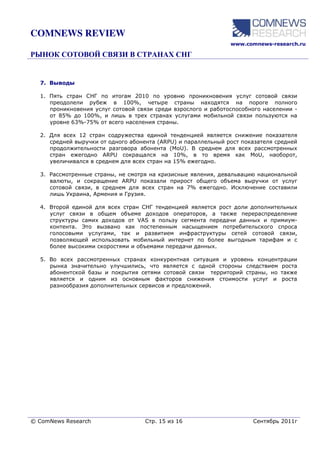 COMNEWS REVIEW
                                                               www.comnews-research.ru




  7. Выводы

  1. Пять стран СНГ по итогам 2010 по уровню проникновения услуг сотовой связи
     преодолели рубеж в 100%, четыре страны находятся на пороге полного
     проникновения услуг сотовой связи среди взрослого и работоспособного населении -
     от 85% до 100%, и лишь в трех странах услугами мобильной связи пользуются на
     уровне 63%-75% от всего населения страны.

  2. Для всех 12 стран содружества единой тенденцией является снижение показателя
     средней выручки от одного абонента (ARPU) и параллельный рост показателя средней
     продолжительности разговора абонента (MoU). В среднем для всех рассмотренных
     стран ежегодно ARPU сокращался на 10%, в то время как MoU, наоборот,
     увеличивался в среднем для всех стран на 15% ежегодно.

  3. Рассмотренные страны, не смотря на кризисные явления, девальвацию национальной
     валюты, и сокращение ARPU показали прирост общего объема выручки от услуг
     сотовой связи, в среднем для всех стран на 7% ежегодно. Исключение составили
     лишь Украина, Армения и Грузия.

  4. Второй единой для всех стран СНГ тенденцией является рост доли дополнительных
     услуг связи в общем объеме доходов операторов, а также перераспределение
     структуры самих доходов от VAS в пользу сегмента передачи данных и примиум-
     контента. Это вызвано как постепенным насыщением потребительского спроса
     голосовыми услугами, так и развитием инфраструктуры сетей сотовой связи,
     позволяющей использовать мобильный интернет по более выгодным тарифам и с
     более высокими скоростями и объемами передачи данных.

  5. Во всех рассмотренных странах конкурентная ситуация и уровень концентрации
     рынка значительно улучшились, что является с одной стороны следствием роста
     абонентской базы и покрытия сетями сотовой связи территорий страны, но также
     является и одним из основным факторов снижения стоимости услуг и роста
     разнообразия дополнительных сервисов и предложений.




© ComNews Research                 Стр. 15 из 16                      Сентябрь 2011г
 