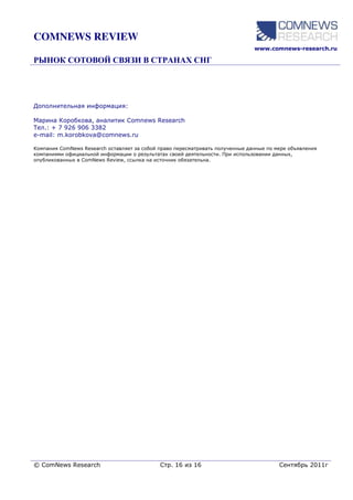 COMNEWS REVIEW
                                                                               www.comnews-research.ru




Дополнительная информация:

Марина Коробкова, аналитик Comnews Research
Тел.: + 7 926 906 3382
e-mail: m.korobkova@comnews.ru

Компания ComNews Research оставляет за собой право пересматривать полученные данные по мере объявления
компаниями официальной информации о результатах своей деятельности. При использовании данных,
опубликованных в ComNews Review, ссылка на источник обязательна.




© ComNews Research                           Стр. 16 из 16                              Сентябрь 2011г
 