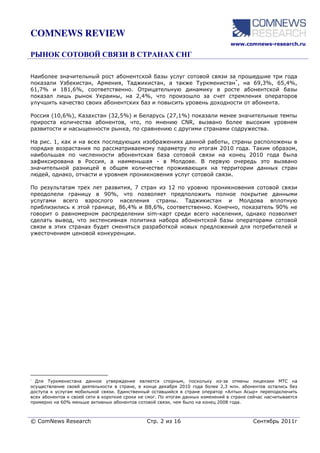 COMNEWS REVIEW
                                                                                  www.comnews-research.ru




Наиболее значительный рост абонентской базы услуг сотовой связи за прошедшие три года
показали Узбекистан, Армения, Таджикистан, а также Туркменистан*, на 69,3%, 65,4%,
61,7% и 181,6%, соответственно. Отрицательную динамику в росте абонентской базы
показал лишь рынок Украины, на 2,4%, что произошло за счет стремления операторов
улучшить качество своих абонентских баз и повысить уровень доходности от абонента.

Россия (10,6%), Казахстан (32,5%) и Беларусь (27,1%) показали менее значительные темпы
прироста количества абонентов, что, по мнению CNR, вызвано более высоким уровнем
развитости и насыщенности рынка, по сравнению с другими странами содружества.

На рис. 1, как и на всех последующих изображениях данной работы, страны расположены в
порядке возрастания по рассматриваемому параметру по итогам 2010 года. Таким образом,
наибольшая по численности абонентская база сотовой связи на конец 2010 года была
зафиксирована в Россия, а наименьшая - в Молдове. В первую очередь это вызвано
значительной разницей в общем количестве проживающих на территории данных стран
людей, однако, отчасти и уровнем проникновения услуг сотовой связи.

По результатам трех лет развития, 7 стран из 12 по уровню проникновения сотовой связи
преодолели границу в 90%, что позволяет предположить полное покрытие данными
услугами всего взрослого населения страны. Таджикистан и Молдова вплотную
приблизились к этой границе, 86,4% и 88,6%, соответственно. Конечно, показатель 90% не
говорит о равномерном распределении sim-карт среди всего населения, однако позволяет
сделать вывод, что экстенсивная политика набора абонентской базы операторами сотовой
связи в этих странах будет сменяться разработкой новых предложений для потребителей и
ужесточением ценовой конкуренции.




* Для  Туркменистана данное утверждение является спорным, поскольку из-за отмены лицензии МТС на
осуществление своей деятельности в стране, в конце декабря 2010 года более 2,3 млн. абонентов остались без
доступа к услугам мобильной связи. Единственный оставшийся в стране оператор «Алтын Асыр» переподключить
всех абонентов к своей сети в короткие сроки не смог. По итогам данных изменений в стране сейчас насчитывается
примерно на 60% меньше активных абонентов сотовой связи, чем было на конец 2008 года.



© ComNews Research                             Стр. 2 из 16                                Сентябрь 2011г
 