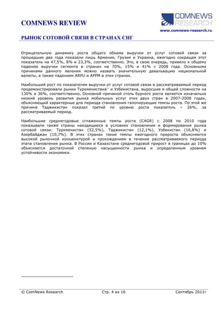 COMNEWS REVIEW
                                                                www.comnews-research.ru




Отрицательную динамику роста общего объема выручки от услуг сотовой связи за
прошедшие два года показали лишь Армения, Грузия и Украина, ежегодно сокращая этот
показатель на 47,5%, 8% и 23,3%, соответственно. Это, в свою очередь, привело к общему
падению выручки сегмента в странах на 70%, 15% и 41% с 2008 года. Основными
причинами данного явления можно назвать значительную девальвацию национальной
валюты, а также падением ARPU и APPM в этих странах.

Наибольший рост по показателям выручки от услуг сотовой связи в рассматриваемый период
продемонстрировали рынки Туркменистана** и Узбекистана, выросшие в общей сложности на
130% и 36%, соответственно. Основной причиной столь бурного роста является изначально
низкий уровень развития рынка мобильных услуг этих двух стран в 2007-2008 годах,
объясняющий характерные для периода становления галопирующие темпы роста. По этой же
причине Таджикистан показал третий по уровню роста показатель – 26%, за
рассматриваемый период.

Наибольшие среднегодовые сглаженные темпы роста (CAGR) с 2008 по 2010 года
показывали также страны находящиеся в условиях становления и формирования рынка
сотовой связи: Туркменистан (52,5%), Таджикистан (12,1%), Узбекистан (16,8%) и
Азербайджан (10,7%). В этих странах такие темпы ежегодного прироста объясняются
высокой рыночной конъюнктурой и прохождением в течение рассматриваемого периода
этапа становления рынка. В России и Казахстане среднегодовой прирост в границах до 10%
объясняется достаточной степенью насыщенности рынка и определенным уровнем
устойчивости экономики.




______________________



© ComNews Research                   Стр. 4 из 16                      Сентябрь 2011г
 