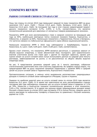 COMNEWS REVIEW
                                                                  www.comnews-research.ru




Лишь три страны по итогам 2010 года превышают средний по миру показатель ВВП на душу
населения (10,7 долл. США) – Россия (15,8 долл. США), Беларусь (13,8 долл. США) и
Казахстан (12,4 долл. США). За последние три года в этих странах среднегодовой прирост
данного показателя составлял 0,7%, 4,95% и 4,1%, соответственно, что является
положительной динамикой для зависимых от импортных товаров развивающихся экономик.

Показатель APPM для всех рассматриваемых стран в средним снизился за прошедшие два
года на 40%, наибольшие ежегодные темпы снижения показали Украина, Кыргызстан, и
Узбекистан, в среднем на 60%. Наименьшие показатели у Таджикистана, России и Беларуси,
что частично связано со стабильностью официального курса обмена национальной валюты.

Наивысшие показатели APPM в 2010 году наблюдаются у Азербайджана, Грузии и
Казахстана, 0,1 долл. США, 0,09 долл. США и 0,08 долл. США, соответственно.

Однако стоит отметить, что показатель APPM является расчетным, и напрямую зависит от
объема выручки оператора, а также абонентской базы последнего. Для сравнительного
анализа участников рынка или стран друг с другом он подходит идеально, однако для
оценки затрат на услуги сотовой связи лучше использовать данные по средней цене минуты
разговора, зафиксированной на рынке, а не рассчитанные из общего объема выручки
оператора связи.

На рис. 9 представлена динамика средней цены за 1 минуту разговора, собранная
статистическими комитетами всех стан-участниц содружества. Из графика хорошо видно, что
среднегодовой ВВП на душу населения напрямую коррелирует с уровнем ARPU и средней
ценой на услуги сотовой связи в Таджикистане, Кыргызстане и Казахстане.

Противоположная ситуация, а именно четко выраженное несоответствие среднедушевых
доходов и стоимости сотовой связи наблюдается в Молдове, Грузии и Украине.

Лидером по наиболее дорогой цене на услуги сотовой связи по итогам 2010 года является
Казахстан (0,2 долл. США). В то время как практически во всех рассматриваемых странах
последние два года наблюдалось снижение цен на услуги сотовой связи в пределах от 11%
до 79%, Казахстан и Кыргызстан показали положительную динамику в этом показателе,
3,4% и 5%, соответственно. В то время как разница между среднедушевым доходом между
Россией и Казахстаном по итогам 2010 года составила 27% в пользу России, средняя цена за
минуту разговора по мобильному телефону в Казахстане по сравнению с Россией оказалась
дороже на 113%.




© ComNews Research                    Стр. 8 из 16                       Сентябрь 2011г
 