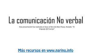 La comunicación No verbal
Más recursos en www.narino.info
Esta	
  presentación	
  fue	
  realizada	
  en	
  base	
  al	
  libro	
  de	
  Allan	
  Pease,	
  7tulado:	
  “El	
  
lenguaje	
  del	
  Cuerpo”	
  
 