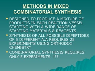 METHODS IN MIXED
COMBINATORIAL SYNTHESIS
 DESIGNED TO PRODUCE A MIXTURE OF
PRODUCTS IN EACH REACTION VESSEL
STARTING WITH A WIDE RANGE OF
STARTING MATERIALS & REAGENTS
 SYNTHESIS OF ALL POSSIBLE DIPEPTIDES
OF 5 DIFFERENT A.A REQUIRES 25
EXPERIMENTS USING ORTHODOX
CHEMISTRY
 COMBINATORIAL SYNTHESIS REQUIRES
ONLY 5 EXPERIMENTS !!!!
 
