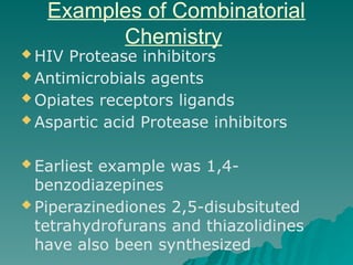 Examples of Combinatorial
Chemistry
 HIV Protease inhibitors
 Antimicrobials agents
 Opiates receptors ligands
 Aspartic acid Protease inhibitors
 Earliest example was 1,4-
benzodiazepines
 Piperazinediones 2,5-disubsituted
tetrahydrofurans and thiazolidines
have also been synthesized
 
