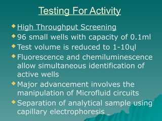 Testing For Activity
 High Throughput Screening
 96 small wells with capacity of 0.1ml
 Test volume is reduced to 1-10ųl
 Fluorescence and chemiluminescence
allow simultaneous identification of
active wells
 Major advancement involves the
manipulation of Microfluid circuits
 Separation of analytical sample using
capillary electrophoresis
 