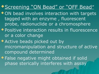 Screening “ON Bead” or “OFF Bead”
 ON bead involves interaction with targets
tagged with an enzyme , fluorescent
probe, radionuclide or a chromosphere
 Positive interaction results in fluorescence
or a color change
 Active beads picked out by
micromanipulation and structure of active
compound determined
 False negative might obtained if solid
phase sterically interferes with assay
 