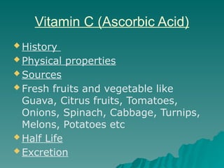 Vitamin C (Ascorbic Acid)
 History
 Physical properties
 Sources
 Fresh fruits and vegetable like
Guava, Citrus fruits, Tomatoes,
Onions, Spinach, Cabbage, Turnips,
Melons, Potatoes etc
 Half Life
 Excretion
 
