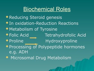 Biochemical Roles
 Reducing Steroid genesis
 In oxidation-Reduction Reactions
 Metabolism of Tyrosine
 Folic Acid Tetrahydrofolic Acid
 Proline Hydroxyproline
 Processing of Polypeptide hormones
e.g. ADH
 Microsomal Drug Metabolism
 
