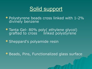 Solid support
 Polystyrene beads cross linked with 1-2%
divinely benzene
 Tanta Gel- 80% poly( ethylene glycol)
grafted to cross linked polystyrene
 Sheppard's polyamide resin
 Beads, Pins, Functionalized glass surface
 