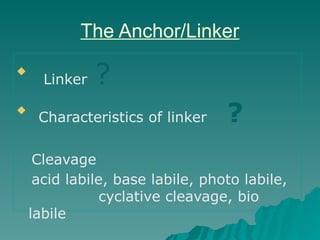 The Anchor/Linker

Linker ?

Characteristics of linker ?
Cleavage
acid labile, base labile, photo labile,
cyclative cleavage, bio
labile
 