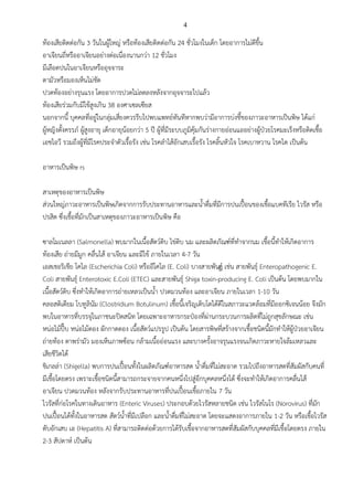 4
ท้องเสียติดต่อกัน 3 วันในผู้ใหญ่ หรือท้องเสียติดต่อกัน 24 ชั่วโมงในเด็ก โดยอาการไม่ดีขึ้น
อาเจียนถี่หรืออาเจียนอย่างต่อเนื่องนานกว่า 12 ชั่วโมง
มีเลือดปนในอาเจียนหรืออุจจาระ
ตามัวหรือมองเห็นไม่ชัด
ปวดท้องอย่างรุนแรง โดยอาการปวดไม่ลดลงหลังจากอุจจาระไปแล้ว
ท้องเสียร่วมกับมีไข้สูงเกิน 38 องศาเซลเซียส
นอกจากนี้ บุคคลที่อยู่ในกลุ่มเสี่ยงควรรีบไปพบแพทย์ทันทีหากพบว่ามีอาการบ่งชี้ของภาวะอาหารเป็นพิษ ได้แก่
ผู้หญิงตั้งครรภ์ ผู้สูงอายุ เด็กอายุน้อยกว่า 5 ปี ผู้ที่มีระบบภูมิคุ้มกันร่างกายอ่อนแออย่างผู้ป่วยโรคมะเร็งหรือติดเชื้อ
เอชไอวี รวมถึงผู้ที่มีโรคประจาตัวเรื้อรัง เช่น โรคลาไส้อักเสบเรื้อรัง โรคลิ้นหัวใจ โรคเบาหวาน โรคไต เป็นต้น
อาหารเป็นพิษ rs
สาเหตุของอาหารเป็นพิษ
ส่วนใหญ่ภาวะอาหารเป็นพิษเกิดจากการรับประทานอาหารและน้าดื่มที่มีการปนเปื้อนของเชื้อแบคทีเรีย ไวรัส หรือ
ปรสิต ซึ่งเชื้อที่มักเป็นสาเหตุของภาวะอาหารเป็นพิษ คือ
ซาลโมเนลลา (Salmonella) พบมากในเนื้อสัตว์ดิบ ไข่ดิบ นม และผลิตภัณฑ์ที่ทาจากนม เชื้อนี้ทาให้เกิดอาการ
ท้องเสีย ถ่ายมีมูก คลื่นไส้ อาเจียน และมีไข้ ภายในเวลา 4-7 วัน
เอสเชอริเชีย โคไล (Escherichia Coli) หรืออีโคไล (E. Coli) บางสายพันธ์ุ เช่น สายพันธุ์ Enteropathogenic E.
Coli สายพันธุ์ Enterotoxic E.Coli (ETEC) และสายพันธุ์ Shiga toxin-producing E. Coli เป็นต้น โดยพบมากใน
เนื้อสัตว์ดิบ ซึ่งทาให้เกิดอาการถ่ายเหลวเป็นน้า ปวดมวนท้อง และอาเจียน ภายในเวลา 1-10 วัน
คลอสติเดียม โบทูลินัม (Clostridium Botulinum) เชื้อนี้เจริญเติบโตได้ดีในสภาวะแวดล้อมที่มีออกซิเจนน้อย จึงมัก
พบในอาหารที่บรรจุในภาชนะปิดสนิท โดยเฉพาะอาหารกระป๋องที่ผ่านกระบวนการผลิตที่ไม่ถูกสุขลักษณะ เช่น
หน่อไม้ปี๊บ หน่อไม้ดอง ผักกาดดอง เนื้อสัตว์แปรรูป เป็นต้น โดยสารพิษที่สร้างจากเชื้อชนิดนี้มักทาให้ผู้ป่วยอาเจียน
ถ่ายท้อง ตาพร่ามัว มองเห็นภาพซ้อน กล้ามเนื้ออ่อนแรง และบางครั้งอาจรุนแรงจนเกิดภาวะหายใจล้มเหลวและ
เสียชีวิตได้
ชิเกลล่า (Shigella) พบการปนเปื้อนทั้งในผลิตภัณฑ์อาหารสด น้าดื่มที่ไม่สะอาด รวมไปถึงอาหารสดที่สัมผัสกับคนที่
มีเชื้อโดยตรง เพราะเชื้อชนิดนี้สามารถกระจายจากคนหนึ่งไปสู่อีกบุคคลหนึ่งได้ ซึ่งจะทาให้เกิดอาการคลื่นไส้
อาเจียน ปวดมวนท้อง หลังจากรับประทานอาหารที่ปนเปื้อนเชื้อภายใน 7 วัน
ไวรัสที่ก่อโรคในทางเดินอาหาร (Enteric Viruses) ประกอบด้วยไวรัสหลายชนิด เช่น ไวรัสโนโร (Norovirus) ที่มัก
ปนเปื้อนได้ทั้งในอาหารสด สัตว์น้าที่มีเปลือก และน้าดื่มที่ไม่สะอาด โดยจะแสดงอาการภายใน 1-2 วัน หรือเชื้อไวรัส
ตับอักเสบ เอ (Hepatitis A) ที่สามารถติดต่อด้วยการได้รับเชื้อจากอาหารสดที่สัมผัสกับบุคคลที่มีเชื้อโดยตรง ภายใน
2-3 สัปดาห์ เป็นต้น
 