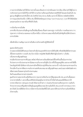 6
ภาวะอาหารเป็นพิษอาจทาให้เกิดภาวะขาดน้าและเกลือแร่จากการถ่ายท้องและการอาเจียน หรืออาจทาให้ผู้ป่วยบาง
รายรับประทานอาหารไม่ได้ ซึ่งอาจทาให้ร่างกายเกิดภาวะช็อกและเป็นอันตรายต่อชีวิตได้ โดยเฉพาะในเด็กเล็ก คน
สูงอายุ หรือผู้มีโรคประจาตัวเรื้อรัง เช่น โรคหัวใจ โรคเบาหวาน เป็นต้น นอกจากนี้ เชื้อโรคบางชนิดยังก่อให้เกิด
อาการรุนแรงต่ออวัยวะอื่น ๆ ได้ด้วย เช่น เชื้ออีโคไลชนิดรุนแรง (Shiga Toxin-Producing E. Coli) ที่ทาให้เม็ดเลือด
แดงแตกและไตวาย จนอาจถึงแก่ชีวิตได้ เป็นต้น
การป้องกันอาหารเป็นพิษ
อาหารที่เรารับประทานกันเสี่ยงถูกปนเปื้อนได้ทุกขั้นตอน ตั้งแต่การเพาะปลูก การเก็บเกี่ยว การเตรียมอาหาร การ
ปรุงอาหาร การจาหน่าย ตลอดจนการบริโภค ดังนั้น การรักษาความสะอาดจึงเป็นหัวใจสาคัญที่ช่วยให้ห่างไกลจาก
อาหารเป็นพิษ
เพื่อหลีกเลี่ยงการเผชิญภาวะอาหารเป็นพิษ ควรทาตามหลักปฏิบัติดังต่อไปนี้
ดูแลอนามัยส่วนบุคคล
ความสะอาดเริ่มต้นได้ด้วยตนเอง โดยควรล้างมือก่อนและหลังรับประทานให้เป็นนิสัย หรือหลังสัมผัสสิ่งสกปรกและ
เชื้อโรคจากแหล่งต่าง ๆ รอบตัว เช่น จับราวบันได กดปุ่มลิฟต์ สัมผัสใกล้ชิดกับผู้ป่วยโรคต่าง ๆ เป็นต้น
บริโภคอาหารที่ถูกสุขลักษณะ
ควรเลือกรับประทานอาหารที่ปรุงสุก สดใหม่ หรือผ่านความร้อนเพื่อช่วยฆ่าเชื้อโรคที่ปนเปื้อนในอาหารก่อน
รับประทาน หากรับประทานอาหารไม่หมด ควรเก็บอาหารเข้าตู้เย็น ไม่วางทิ้งไว้ในอุณหภูมิห้อง เพราะอาจทาให้เชื้อ
โรคเจริญเติบโตได้ เมื่อต้องการรับประทานอีกครั้งจึงนามาอุ่นให้ร้อนก่อน นอกจากนี้ การรับประทานอาหารนอกบ้าน
ก็ควรเลือกร้านอาหารที่สะอาด คนทาอาหารแต่งตัวเหมาะสม สถานที่ถูกสุขลักษณะ และอ่านฉลากผลิตภัณฑ์อาหาร
เพื่อตรวจสอบวันหมดอายุก่อนรับประทานเสมอ
จัดเก็บและเตรียมอาหารอย่างปลอดภัย
ดูแลรักษาความสะอาดบริเวณที่เตรียมอาหาร ปรุงอาหารหรือเก็บอาหารให้ถูกสุขอนามัย เช่น แยกเก็บเนื้อสดออก
จากอาหารชนิดอื่น ๆ เพราะเชื้อแบคทีเรียส่วนใหญ่อยู่ในอาหารจาพวกนี้ หรือล้างผักและผลไม้ให้สะอาด ให้
ปราศจากสิ่งสกปรก ยาฆ่าแมลง สารเคมี หรือสารตกค้างต่าง ๆ ก่อนนามารับประทานหรือปรุงอาหาร รวมถึงเก็บ
รักษาอาหารประเภทที่บูดเสียง่ายให้อยู่ในอุณหภูมิที่เหมาะสม มีความเย็นทั่วถึง เช่น แกงกะทิ อาหารทะเล อาหาร
สด เป็นต้น ในกรณีที่เดินทางไกล อาจใส่อาหารในกล่องโฟมที่มีน้าแข็ง และอาจใช้กระเป๋าเก็บความเย็นหรือใช้เจล
เก็บความเย็น
 