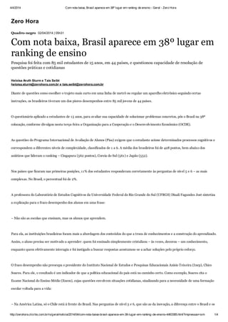 4/4/2014 Com nota baixa, Brasil aparece em 38º lugar em ranking de ensino - Geral - Zero Hora
http://zerohora.clicrbs.com.br/rs/geral/noticia/2014/04/com-nota-baixa-brasil-aparece-em-38-lugar-em-ranking-de-ensino-4463385.html?impressao=sim 1/4
Zero Hora
Quadro-negro 02/04/2014 | 05h31
Com nota baixa, Brasil aparece em 38º lugar em
ranking de ensino
Pesquisa foi feita com 85 mil estudantes de 15 anos, em 44 países, e questionou capacidade de resolução de
questões práticas e cotidianas
Diante de questões como escolher o trajeto mais curto em uma linha de metrô ou regular um aparelho eletrônico seguindo certas
instruções, os brasileiros tiveram um dos piores desempenhos entre 85 mil jovens de 44 países.
O questionário aplicado a estudantes de 15 anos, para avaliar sua capacidade de solucionar problemas concretos, pôs o Brasil na 38ª
colocação, conforme divulgou nesta terça-feira a Organização para a Cooperação e o Desenvolvimento Econômico (OCDE).
As questões do Programa Internacional de Avaliação de Alunos (Pisa) exigem que o estudante acione determinados processos cognitivos e
correspondem a diferentes níveis de complexidade, classificados de 1 a 6. A média dos brasileiros foi de 428 pontos, bem abaixo dos
asiáticos que lideram o ranking – Cingapura (562 pontos), Coreia do Sul (561) e Japão (552).
Nos países que ficaram nas primeiras posições, 11% dos estudantes responderam corretamente às perguntas de nível 5 e 6 – as mais
complexas. No Brasil, o percentual foi de 2%.
A professora do Laboratório de Estudos Cognitivos da Universidade Federal do Rio Grande do Sul (UFRGS) Diuali Fagundes Jost sintetiza
a explicação para o fraco desempenho dos alunos em uma frase:
– Não são as escolas que ensinam, mas os alunos que aprendem.
Para ela, as instituições brasileiras focam mais a abordagem dos conteúdos do que a troca de conhecimentos e a construção do aprendizado.
Assim, o aluno precisa ser motivado a aprender: quem foi ensinado simplesmente cristalizou – às vezes, decorou – um conhecimento,
enquanto quem efetivamente interagiu e foi instigado a buscar respostas acostumou-se a achar soluções pelo próprio esforço.
O fraco desempenho não preocupa o presidente do Instituto Nacional de Estudos e Pesquisas Educacionais Anísio Teixeira (Inep), Chico
Soares. Para ele, o resultado é um indicador de que a política educacional do país está no caminho certo. Como exemplo, Soares cita o
Exame Nacional do Ensino Médio (Enem), cujas questões envolvem situações cotidianas, sinalizando para a necessidade de uma formação
escolar voltada para a vida:
– Na América Latina, só o Chile está à frente do Brasil. Nas perguntas de nível 5 e 6, que são as da inovação, a diferença entre o Brasil e os
Heloisa Aruth Sturm e Taís Seibt
heloisa.sturm@zerohora.com.br e tais.seibt@zerohora.com.br
 