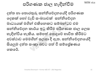 පරිගණක ජාල හැඳින්වීම
දත්ත හා තතොරතුරු සන්නිතේදනතේදී පරිගණක
තදකක් තහෝ වැඩි සාංඛ්‍යාවක් සන්නිතේදන
මාධයෙක් මගින් එකිතනකට සම්ෙන්ධව එම
සන්නිතේදන කාර්ෙ ඉටු කිරීම පරිගණක ජාල තලස
හැඳින්විෙ හැකිෙ. සම්පත් තපොදුතේ භාවිත කිරීමට
අවස්ථාව තමමගින් සලසා දී ඇත. සන්නිතේදනතේදී
සිෙලුම දත්ත සාංඥා ෙවට පත් වී සම්තරේෂණෙ
තකතර්.
Vineetha Dharmasiri – Former ADE-ICT – ZEO-Negombo 10
 