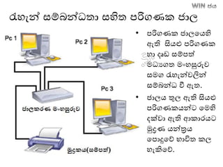 රැහැන් සම්ෙන්ධතා සහිත පරිගණක ජාල
• පරිගණක ජාලතෙහි
ඇති සිෙළු පරිගණක
හා දෘඩ සම්පත්
මධයගත මාංහසුරුව
සමග රැහැන්වලින්
සම්ෙන්ධ වී ඇත.
• ජාලෙ තුල ඇති සිෙළු
පරිගණකෙන්ට තමහි
දක්වා ඇති ආකාරෙට
මුද්‍රණ ෙන්ත්‍රෙ
තපොදුතේ භාවිත කල
හැකිතේ.
 