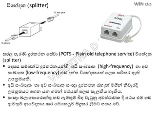 සරල පැරණි දුරකථන තසේවා (POTS - Plain old telephone service) විතේදක
(splitter)
 තදපස සම්ෙන්ධ දුරකථනෙන්හි අධි සාංඛ්‍යාත (high-frequency) හා අව
සාංඛ්‍යාත (low-frequency) හඬ දත්ත විතේදකෙක් තලස සවිකර ඇති
උපක්‍රමෙකි.
 අධි සාංඛ්‍යාත හා අව සාංඛ්‍යාත සාංඥා දුරකථන රැහැන් මගින් නිවැරදි
උපක්‍රමෙට තගන ෙන ගමන් පථෙක් තලස සැලකිෙ හැකිෙ.
 සාංඥා ෙලාතපොතරොත්තු හඬ ඇමතුම් බිඳ වැටුනු අවස්ථාවක දී පථෙ එම හඬ
ඇමතුම් ආතේදනෙ කර තමතහයුම සිදුකර ලීමට සහෙ තේ.
විතේදක (splitter)
 