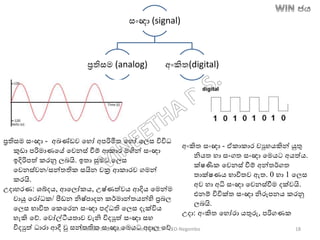සාංඥා (signal)
රතිසම (analog) අාංකිත(digital)
රතිසම සාංඥා - අඛ්‍ණ්ඩව තහෝ අපරිමිත තහෝ තලස විවිධ
කුඩා පරිමාණතේ තවනස් වීම් ආකාර මගින් සාංඥා
ඉදිරිපත් කරනු ලෙයි. ඉතා සුමට තලස
තවනස්වන/සන්තතික සයින වක්‍ර ආකාරව ගමන්
කරයි.
උදාහරණ: ශබ්දෙ, ආතලෝකෙ, උෂ්ණත්වෙ ආදිෙ තමන්ම
වායු තරෝධක/ පීටඩන නිෂ්පාදන කර්මාන්තෙන්හි රෙල
තලස භාවිත තකතරන සාංඥා පද්ධති තලස දැක්විෙ
හැකි තේ. තවෝල්ටීෙතාව වැනි විදුත් සාංඥා සහ
විදුත් ධාරා ආදී වු සන්තතික සාංඥා තමෙට අදාල තේ.
අාංකිත සාංඥා - ඒකාකාර වුහෙකින් යුතු
නිෙත හා සාංගත සාංඥා තමෙට අෙත්ෙ.
ක්ෂණික තවනස් වීම් අන්තර්ගත
තාක්ෂණෙ භාවිතව ඇත. 0 හා 1 තලස
අව හා අධි සාංඥා තවනස්වීම දක්වයි.
එනම් විවික්ත සාංඥා නිරූපනෙ කරනු
ලෙයි.
උදා: අාංකිත තහෝරා ෙතුරු, පරිගණක
Vineetha Dharmasiri – Former ADE-ICT – ZEO-Negombo 18
 
