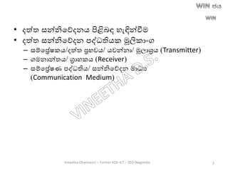 • දත්ත සන්නිතේදනෙ පිළිෙඳ හැඳින්වීම
• දත්ත සන්නිතේදන පද්ධතිෙක මූලිකාාංග
– සම්තරේෂකෙ/දත්ත රභවෙ/ ෙවන්නා/ මූලාශ්‍රෙ (Transmitter)
– ගමනාන්තෙ/ ග්‍රාහකෙ (Receiver)
– සම්තරේෂණ පද්ධතිෙ/ සන්නිතේදන මාධය
(Communication Medium)
Vineetha Dharmasiri – Former ADE-ICT – ZEO-Negombo 2
 