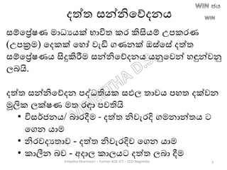 දත්ත සන්නිතේදනෙ
සම්තරේෂණ මාධයෙක් භාවිත කර කිසිෙම් උපකරණ
(උපක්‍රම) තදකක් තහෝ වැඩි ගණනක් ඔස්තසේ දත්ත
සම්තරේෂණෙ සිදුකිරීම සන්නිතේදනෙ ෙනුතවන් හඳුන්වනු
ලෙයි.
දත්ත සන්නිතේදන පද්ධතිෙක සඵල තාවෙ පහත දක්වන
මූලික ලක්ෂණ මත රඳා පවතියි
• විසර්ජනෙ/ ොරදීම - දත්ත නිවැරදි ගමනාන්තෙ ට
තගන ොම
• නිරවදයතාව - දත්ත නිවැරදිව තගන ොම
• කාලීන ෙව - අදාල කාලෙට දත්ත ලො දීම
Vineetha Dharmasiri – Former ADE-ICT – ZEO-Negombo 3
 