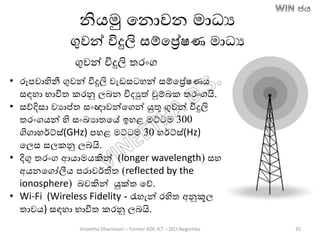 නිෙමු තනොවන මාධය
ගුවන් විදුලි සම්තරේෂණ මාධය
ගුවන් විදුලි තරාංග
• රූපවාහිනී ගුවන් විදුලි වැඩසටහන් සම්තරේෂණෙ
සඳහා භාවිත කරනු ලෙන විදුත් චුම්ෙක තරාංගයි.
• සේදිසා වයාප්ත සාංඥාවන්තගන් යුතු ගුවන් විදුලි
තරාංගෙන් හි සාංඛ්‍යාතතේ ඉහළ මට්ටම 300
ගිගාහර්ට්ස්(GHz) පහළ මට්ටම 30 හර්ට්ස්(Hz)
තලස සලකනු ලෙයි.
• දිගු තරාංග ආොමෙකින් (longer wavelength) සහ
අෙනතගෝලීෙ පරාවර්තිත (reflected by the
ionosphere) ෙවකින් යුක්ත තේ.
• Wi-Fi (Wireless Fidelity - රැහැන් රහිත අනුකූල
තාවෙ) සඳහා භාවිත කරනු ලෙයි.
Vineetha Dharmasiri – Former ADE-ICT – ZEO-Negombo 35
 