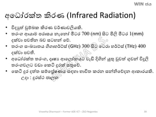 • විදුත් චුම්ෙක කිරණ වර්ණාවලිෙකි.
• තරාංග ආොම පරාසෙ නැතනෝ මීටර 700 (nm) සිට මිලි මීටර 1(mm)
දක්වා පවතින ෙව සටහන් තේ.
• තරාංග සාංඛ්‍යාතෙ ගිගාහර්ට්ස් (GHz) 300 සිට තටරා හර්ට්ස් (THz) 400
දක්වා පවතී.
• අතධෝරක්ත තරාංග, දෘෂය ආතලෝකෙට වැඩි දිගින් යුතු වුවත් ගුවන් විදුලි
තරාංගවලට වඩා තකටි දුරක් සතුතේ.
• තකටි දුර දත්ත සම්තරේෂණෙ සඳහා භාවිත කරන සන්නිතේදන ආකාරෙකි.
උදා : දුරස්ථ පාලක
අතධෝරක්ත කිරණ (Infrared Radiation)
Vineetha Dharmasiri – Former ADE-ICT – ZEO-Negombo 39
 