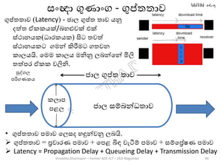 ගුප්තතාව (Latency) - ජාල ගුප්ත තාව ෙනු
දත්ත ඒකකෙක්/ෙහළුවක් එක්
ස්ථානෙක(ධාරකෙක) සිට තවත්
ස්ථානෙකට ගමන් කිරීමට ගතවන
කාලෙයි. තමම කාලෙ මනිනු ලෙන්තන් මිලි
තත්පර ඒකක වලිනි.
ජාජාල සම්ෙන්ධතාව
කලාප
පළල
ජාල ගුප්ත තාව
සාංඥා ගුණාාංග - ගුප්තතාව
පුද්ගල
පරිගණකෙ
• ගුප්තතාව පමාව තලසද හඳුන්වනු ලෙයි.
 ගුප්තතාව = රචාරණ පමාව + තපළ බිඳ වැටීම් පමාව + සම්තරේෂණ පමාව
 Latency = Propagation Delay + Queueing Delay + Transmission Delay
Vineetha Dharmasiri – Former ADE-ICT – ZEO-Negombo 40
 