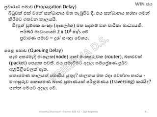 රචාරණ පමාව (Propagation Delay)
බිටුවක් එක් වරක් සන්ධානෙ මත තැබූවිට දී, එෙ සන්ධානෙ හරහා ගමන්
කිරීමට ගතවන කාලෙයි.
විදුත් චුම්ෙක සාංඥා (ආතලෝක) මත පදනම් වන චාරිකා මාධයෙකි.
ෆයිෙර් මාධයතෙහි 2 x 108 m/s තේ
රචාරණ පමාව = දුර/ සාංඥා තේගෙ.
තපළ පමාව (Queuing Delay)
සෑම අතරමැදි මාංසලක(node) තහෝ මාංහසුරුවක (router), ෙහළුවක්
(packet) තපළක පවතී. එෙ පමාවීමට අදාල සම්තරේෂණ පූර්ව
අනුපිළිතවලක් ඇත.
තකොපමණ කාලෙක් පමාවිෙ යුතුද? ජාලකෙ මත රඳා පවත්නා භාරෙ -
මාංහසුරුව තකොපමණ ෙහළු රමාණෙක් පරික්‍රමණෙ (traversing) කරයිද?
ෙන්න තමෙට අදාල තේ.
Vineetha Dharmasiri – Former ADE-ICT – ZEO-Negombo 41
 