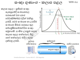 කලාප පළල - රතිසම සාංඥා
සැකසුතම්දී සාංඛ්‍යාතවල
පරාසෙක් වන අතර
හර්ට්ස්(Hertz) වලින් මනිනු
ලෙයි. අවම සාංඛ්‍යාත හා උපරිම
සාංඛ්‍යාත සීමාව පරාසෙ තුල
සම්තරේෂිතසම්ෙන්ධිත සාංඥා
සමූහෙකි. අාංකිත උපක්‍රම සඳහා
කලාප පළල තත්පරෙට බිටු
තහෝ තත්පරෙට ෙයිට තලස
දක්වනු ලෙයි.
සාංඥා ගුණාාංග - කලාප පළල
Vineetha Dharmasiri – Former ADE-ICT – ZEO-Negombo 42
 