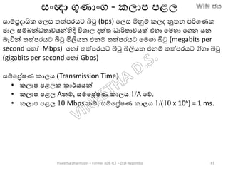 සාම්රදායික තලස තත්පරෙට බිටු (bps) තලස මිනුම් කලද නූතන පරිගණක
ජාල සම්ෙන්ධතාවෙන්හිදී විශාල දත්ත ධාරිතාවෙක් එහා තමහා තගන ෙන
ෙැවින් තත්පරෙට බිටු මිලිෙන එනම් තත්පරෙට තමගා බිටු (megabits per
second තහෝ Mbps) තහෝ තත්පරෙට බිටු බිලිෙන එනම් තත්පරෙට ගිගා බිටු
(gigabits per second තහෝ Gbps)
සම්තරේෂණ කාලෙ (Transmission Time)
• කලාප පළලක කාර්ෙෙන්
• කලාප පළල Aනම්, සම්තරේෂණ කාලෙ 1/A තේ.
• කලාප පළල 10 Mbps නම්, සම්තරේෂණ කාලෙ 1/(10 x 106) = 1 ms.
සාංඥා ගුණාාංග - කලාප පළල
Vineetha Dharmasiri – Former ADE-ICT – ZEO-Negombo 43
 