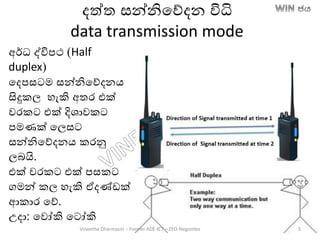 දත්ත සන්නිතේදන විධි
data transmission mode
අර්ධ ද්විපථ (Half
duplex)
තදපසටම සන්නිතේදනෙ
සිදුකල හැකි අතර එක්
වරකට එක් දිශාවකට
පමණක් තලසට
සන්නිතේදනෙ කරනු
ලෙයි.
එක් වරකට එක් පසකට
ගමන් කල හැකි ඒදණ්ඩක්
ආකාර තේ.
උදා: තවෝකි තටෝකි
Vineetha Dharmasiri – Former ADE-ICT – ZEO-Negombo 5
 