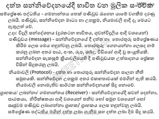 දත්ත සන්නිතේදනතේදී භාවිත වන මූලික සාංරචක
සම්තරේෂණ පද්ධතිෙ - ගමනාන්තෙ තතක් පණිවුඩ රැතගන ොතම් වගකීම දරණු
ලෙයි. පණිවුඩ, සන්නිතේදන මාධය හා උපක්‍රම, නිෙමාවලි ආදී දෑ තමෙට
ඇතුලත් තේ.
උදා: විදුලි සන්තද්ශනෙ (දුරකථන භාවිතෙ, ගුවන්විදුලිෙ ආදී වශතෙන්)
පණිවුඩෙ (message) - සන්නිතේදනතේ දී දත්ත හා තතොරතුරු සම්තරේෂණෙ
කිරීම තලස තමෙ හඳුන්වනු ලෙයි. තතොරතුරු තගනෙන්නා තලසද නම්
කරනු ලෙන අතර පාඨ, අාංක, රූප, ශබ්ද, වීඩිතෙෝ ආදී වූ සාංයුතිෙකි.
සන්නිතේදන සැකසුම් ක්‍රිොවලිතෙහි දී පණිවුඩෙක උත්පාදනෙ තරේෂක
විසින් සිදුකරනු ලෙයි.
නිෙමාවලි (Protocol) - දත්ත හා තතොරතුරු සන්නිතේදන පාලන නීති
සමූහෙකි. සන්නිතේදන උපක්‍රම අතර එකඟතාවෙක් එමගින් ඇති කරයි.
නිෙමාවලි තනොමැතිව සාර්ථක සන්නිතේදනෙක් සිදු තනොතේ.
ග්‍රාහකෙ/ ලෙන්නා/ ගමනාන්තෙ (Receiver) - සන්නිතේදනතේදී සවන් තදන්නා,
පාඨකො, නිරීක්ෂකො ආදී වශතෙන් තනිව තහෝ සමූහ වශතෙන් තහෝ
ඍජුවම පණිවුඩ ලොගන්නා ග්‍රාහක/ ග්‍රාහකෙ තලස හඳුන්වනු ලෙයි.
සම්තරේෂණ පද්ධතිෙ මගින් දත්ත ලො ගැනීම සහ දත්ත ලො දිම සිදු කරයි.Vineetha Dharmasiri – Former ADE-ICT – ZEO-Negombo 9
 