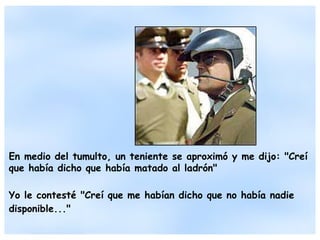 En medio del tumulto, un teniente se aproximó y me dijo: "Creí que había dicho que había matado al ladrón" Yo le contesté "Creí que me habían dicho que no había nadie disponible..." 