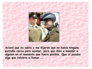 Aclaré que no sabía y me dijeron que no había ninguna patrulla cerca para ayudar, pero que iban a mandar a alguien en el momento que fuera posible. Que si pasaba algo que volviera a llamar.... 
