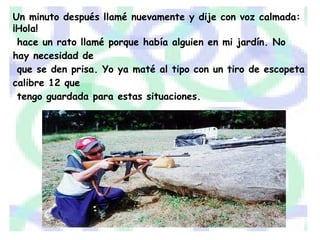 Un minuto después llamé nuevamente y dije con voz calmada: ¡Hola! hace un rato llamé porque había alguien en mi jardín. No hay necesidad de que se den prisa. Yo ya maté al tipo con un tiro de escopeta calibre 12 que tengo guardada para estas situaciones. 