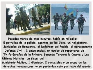 Pasados menos de tres minutos, había en mi calle: 5 patrullas de la policia, agentes de los Geos, un helicóptero,  2unidades de Bomberos, el Defensor del Pueblo, el epresentante  Defensa Civil , 2 ambulancias, un equipo de reporteros de  TV fotógrafos de la Primera,Segunda Tercera la Cuarta y Las Últimas Noticias, un fiscal del Ministerio Público, 1 diputado, 2 concejales y un grupo de los derechos humanos,que no se perderían esto por nada del mundo. 